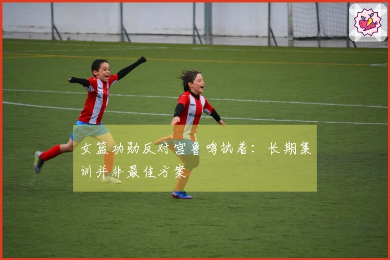 女篮功勋反对宫鲁鸣执着：长期集训并非最佳方案