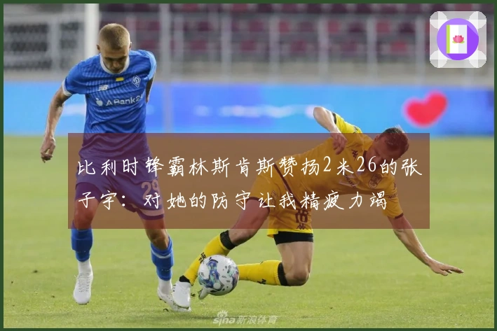 比利时锋霸林斯肯斯赞扬2米26的张子宇：对她的防守让我精疲力竭