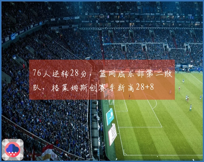 76人逆转28分，篮网成东部第二败队，格莱姆斯创赛季新高28+8