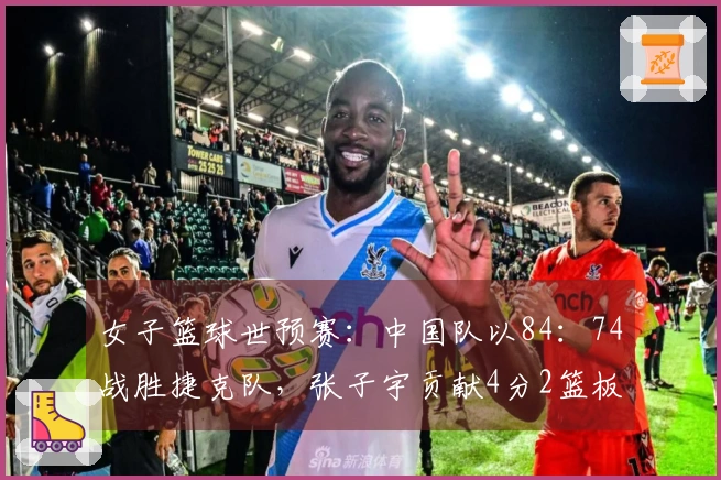 女子篮球世预赛：中国队以84：74战胜捷克队，张子宇贡献4分2篮板