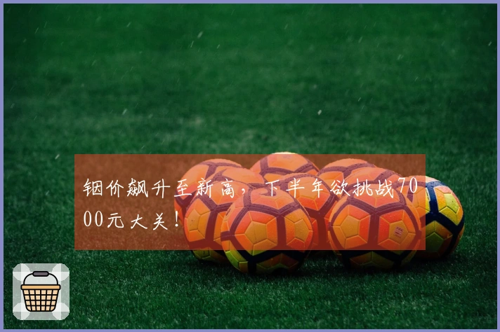 铟价飙升至新高，下半年欲挑战7000元大关！