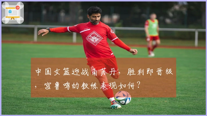 中国女篮迎战南苏丹，胜利即晋级，宫鲁鸣的教练表现如何？