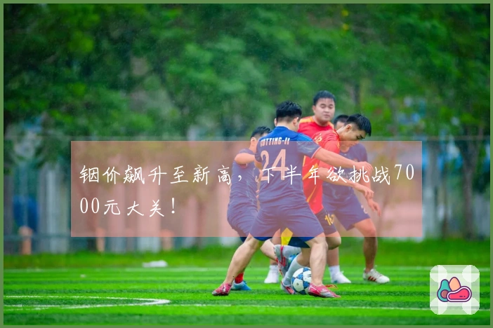 铟价飙升至新高，下半年欲挑战7000元大关！