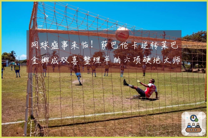 网球盛事来临！萨巴伦卡逆转莱巴金娜成双喜 整理辛纳六项硬地大师赛成就