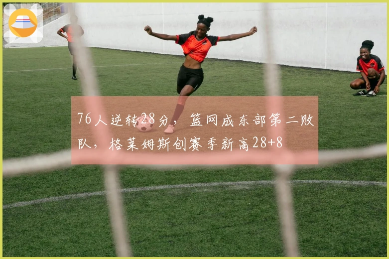 76人逆转28分，篮网成东部第二败队，格莱姆斯创赛季新高28+8