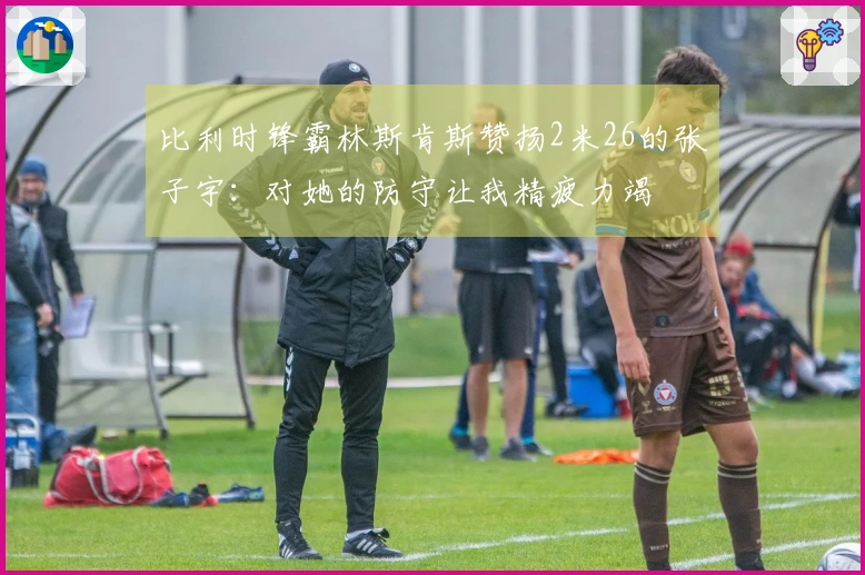 比利时锋霸林斯肯斯赞扬2米26的张子宇：对她的防守让我精疲力竭