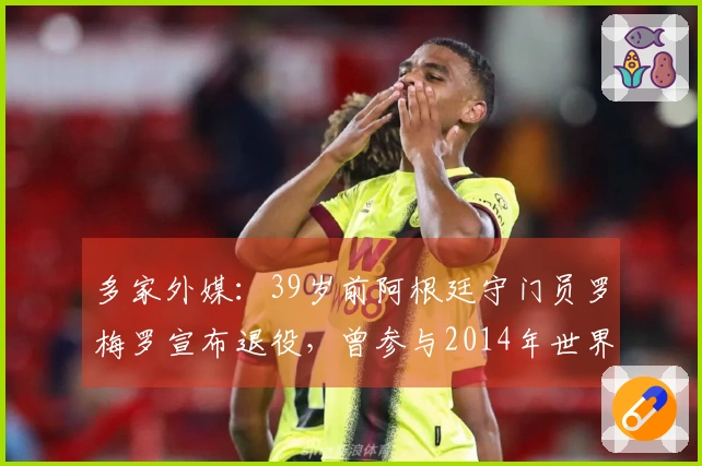 多家外媒：39岁前阿根廷守门员罗梅罗宣布退役，曾参与2014年世界杯获得亚军