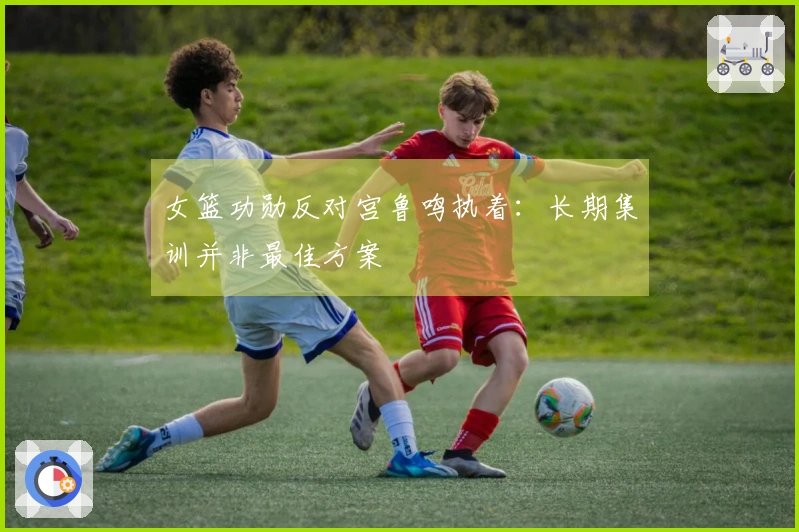 女篮功勋反对宫鲁鸣执着：长期集训并非最佳方案