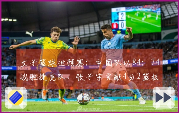 女子篮球世预赛：中国队以84：74战胜捷克队，张子宇贡献4分2篮板